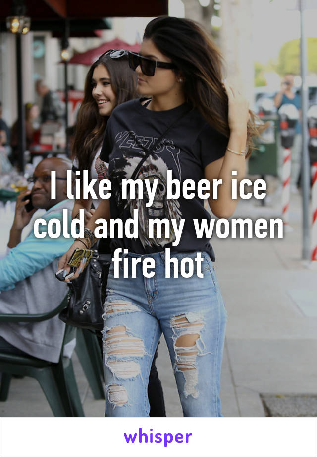 I like my beer ice cold and my women fire hot