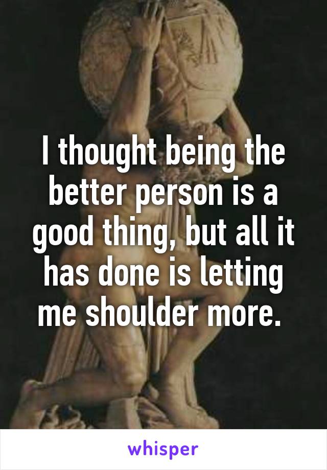 I thought being the better person is a good thing, but all it has done is letting me shoulder more. 