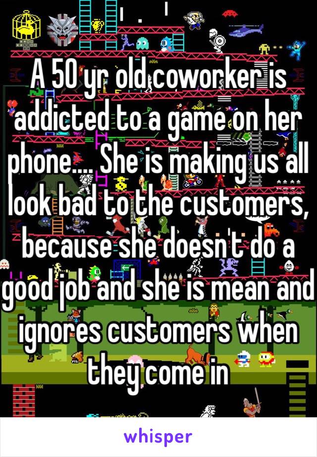 A 50 yr old coworker is addicted to a game on her phone.... She is making us all look bad to the customers, because she doesn't do a good job and she is mean and ignores customers when they come in