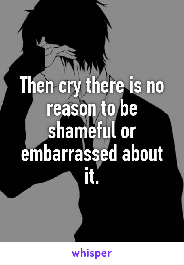 Then cry there is no reason to be shameful or embarrassed about it.