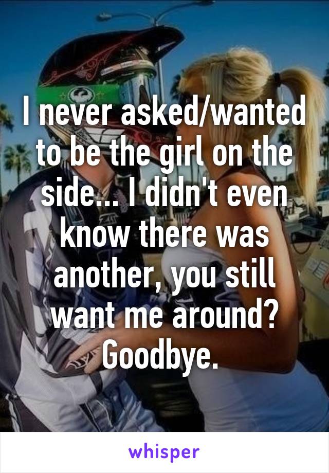 I never asked/wanted to be the girl on the side... I didn't even know there was another, you still want me around? Goodbye. 