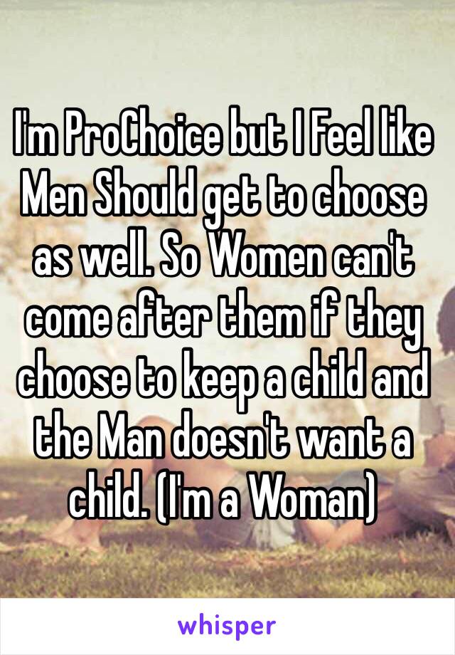 I'm ProChoice but I Feel like Men Should get to choose as well. So Women can't come after them if they choose to keep a child and the Man doesn't want a child. (I'm a Woman)