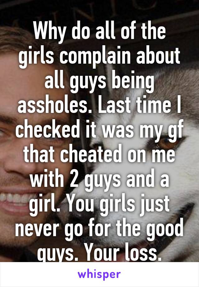 Why do all of the girls complain about all guys being assholes. Last time I checked it was my gf that cheated on me with 2 guys and a girl. You girls just never go for the good guys. Your loss.