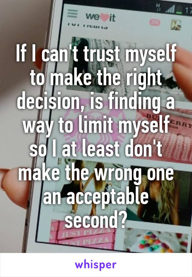 If I can't trust myself to make the right decision, is finding a way to limit myself so I at least don't make the wrong one an acceptable second?