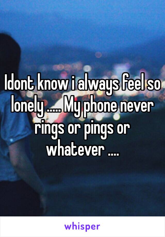 Idont know i always feel so lonely ..... My phone never rings or pings or whatever ....