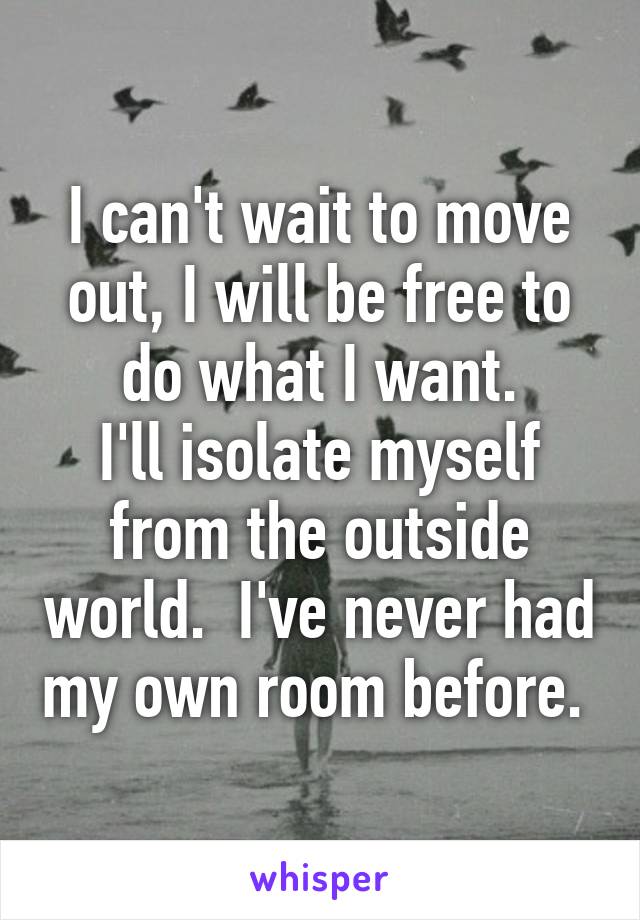 I can't wait to move out, I will be free to do what I want.
I'll isolate myself from the outside world.  I've never had my own room before. 