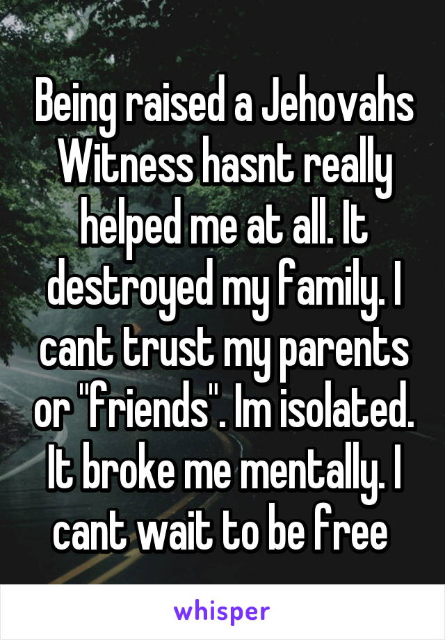 Being raised a Jehovahs Witness hasnt really helped me at all. It destroyed my family. I cant trust my parents or "friends". Im isolated. It broke me mentally. I cant wait to be free 