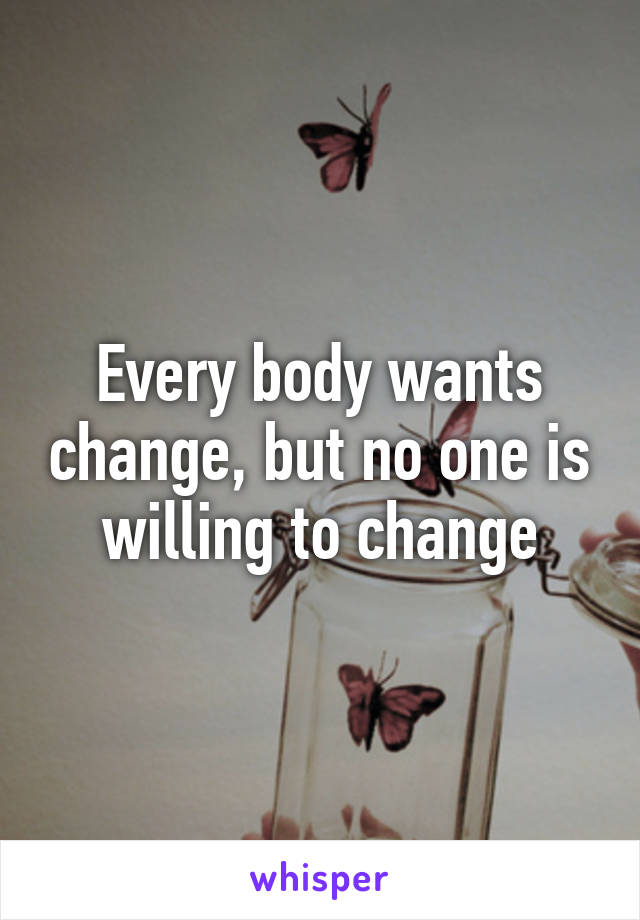 Every body wants change, but no one is willing to change