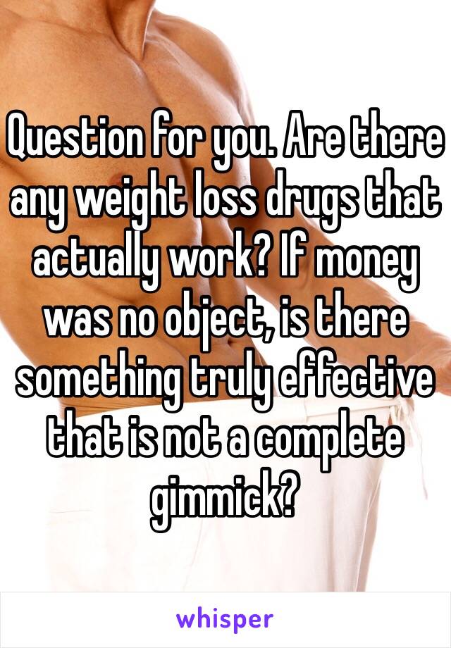 Question for you. Are there any weight loss drugs that actually work? If money was no object, is there something truly effective that is not a complete gimmick?