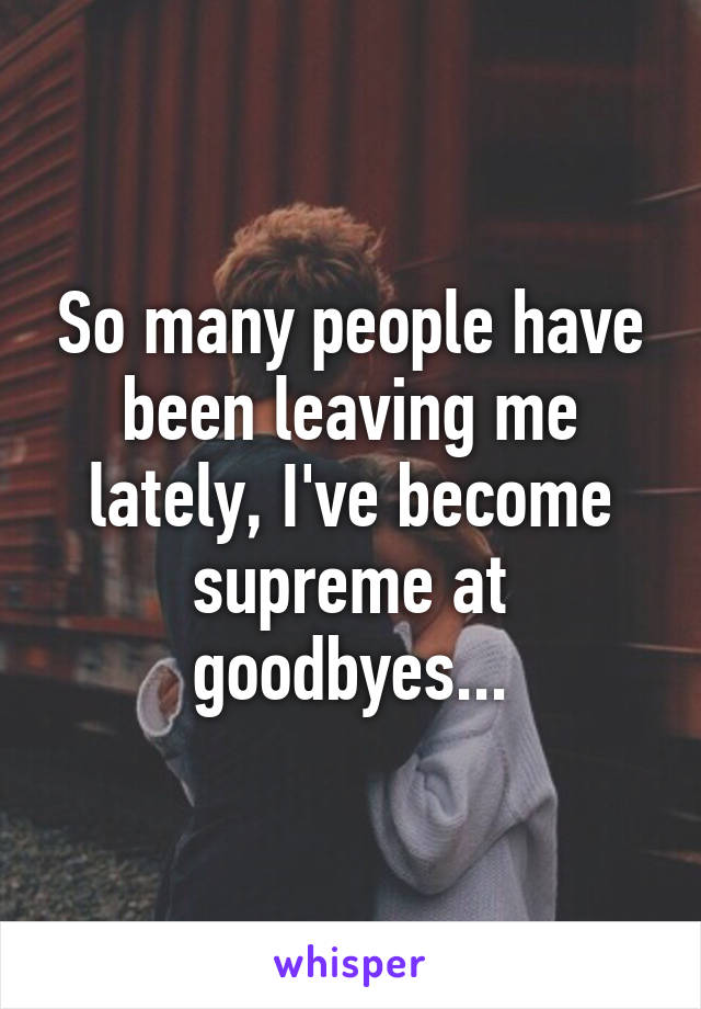 So many people have been leaving me lately, I've become supreme at goodbyes...