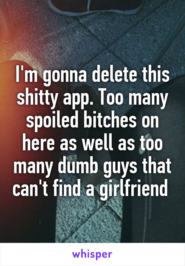 I'm gonna delete this shitty app. Too many spoiled bitches on here as well as too many dumb guys that can't find a girlfriend 