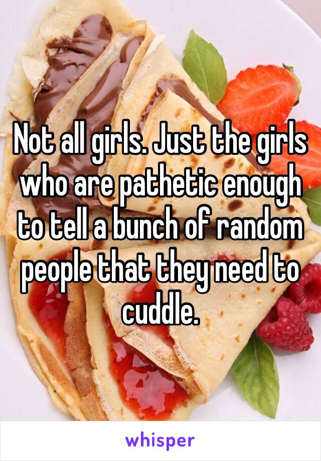 Not all girls. Just the girls who are pathetic enough to tell a bunch of random people that they need to cuddle. 