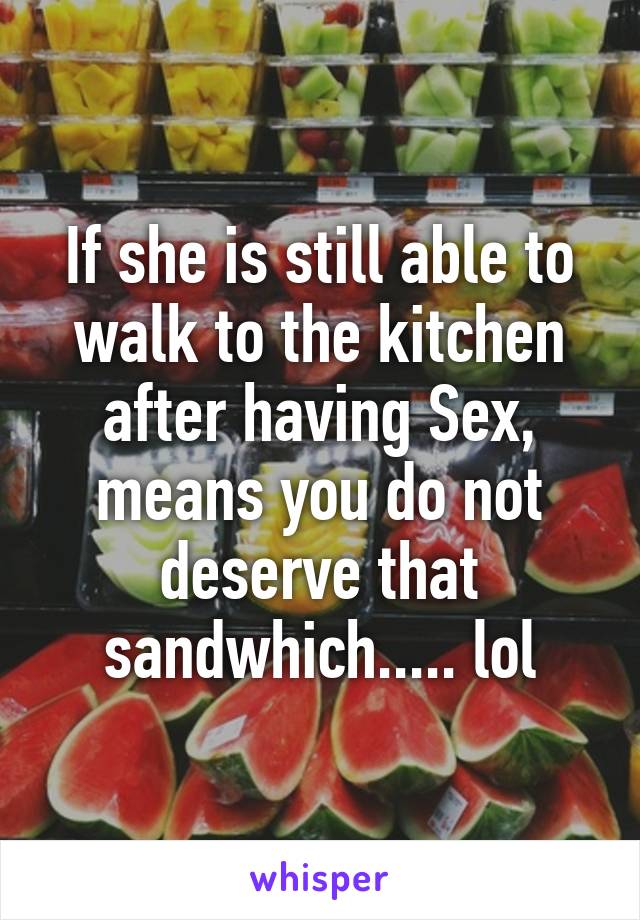 If she is still able to walk to the kitchen after having Sex, means you do not deserve that sandwhich..... lol