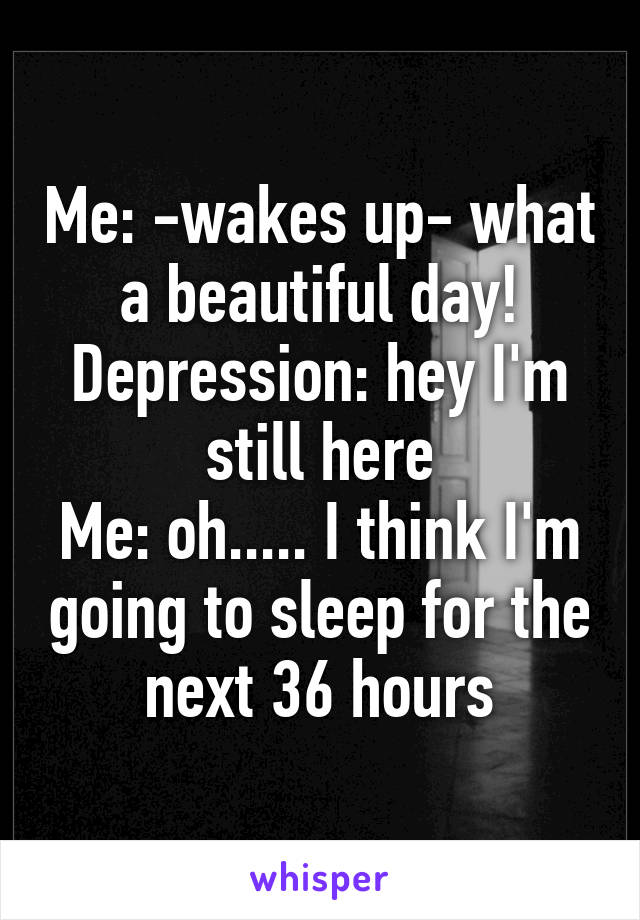 Me: -wakes up- what a beautiful day!
Depression: hey I'm still here
Me: oh..... I think I'm going to sleep for the next 36 hours