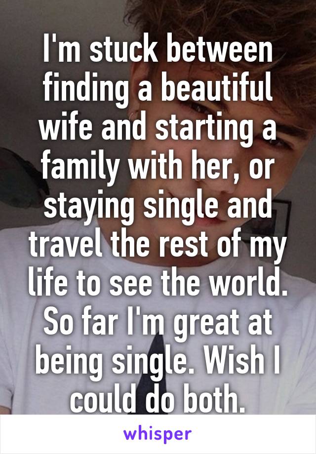 I'm stuck between finding a beautiful wife and starting a family with her, or staying single and travel the rest of my life to see the world. So far I'm great at being single. Wish I could do both.