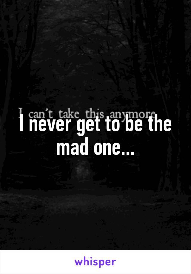 I never get to be the mad one...