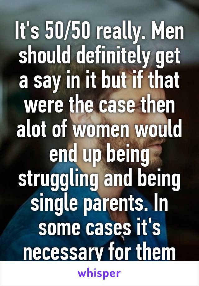 It's 50/50 really. Men should definitely get a say in it but if that were the case then alot of women would end up being struggling and being single parents. In some cases it's necessary for them