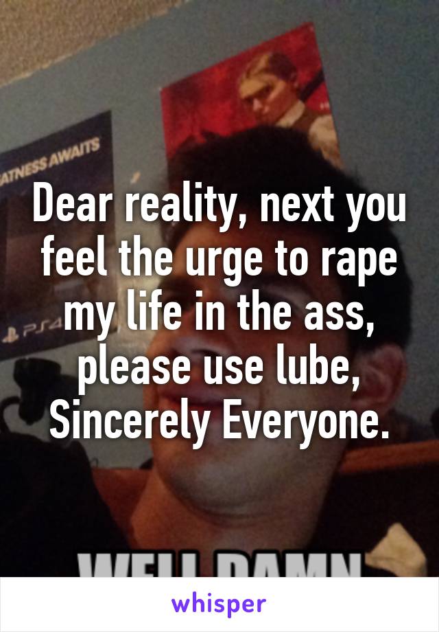 Dear reality, next you feel the urge to rape my life in the ass, please use lube,
Sincerely Everyone.