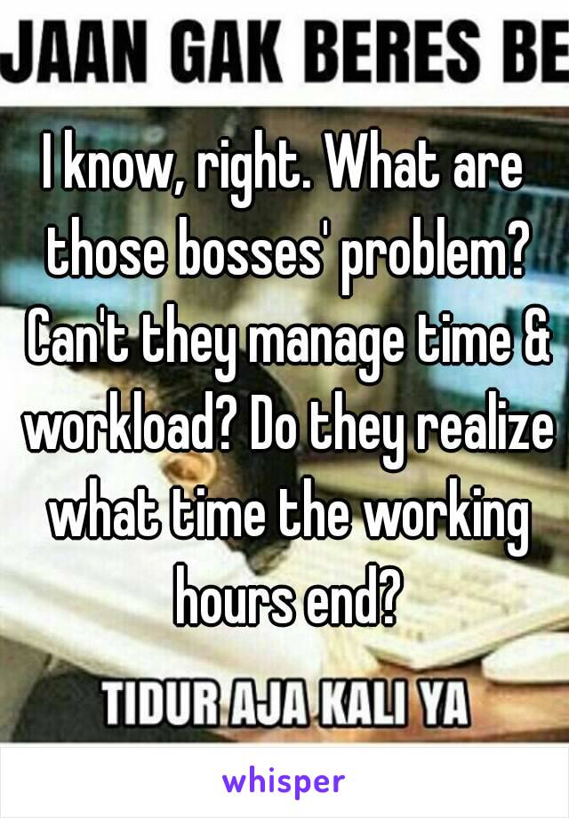 I know, right. What are those bosses' problem? Can't they manage time & workload? Do they realize what time the working hours end?