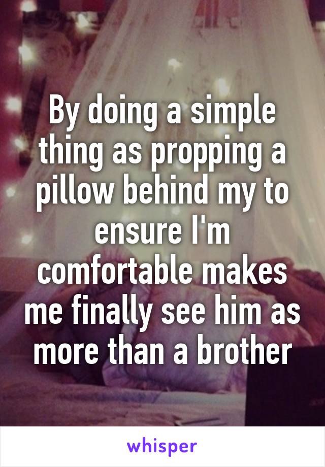 By doing a simple thing as propping a pillow behind my to ensure I'm comfortable makes me finally see him as more than a brother