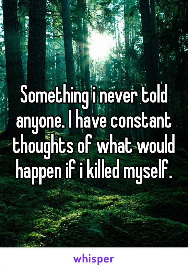 Something i never told anyone. I have constant thoughts of what would happen if i killed myself. 