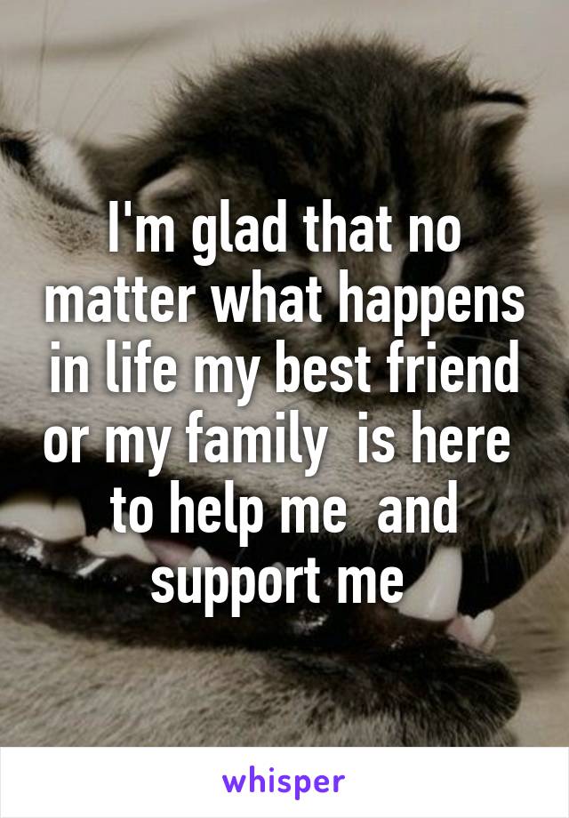 I'm glad that no matter what happens in life my best friend or my family  is here  to help me  and support me 