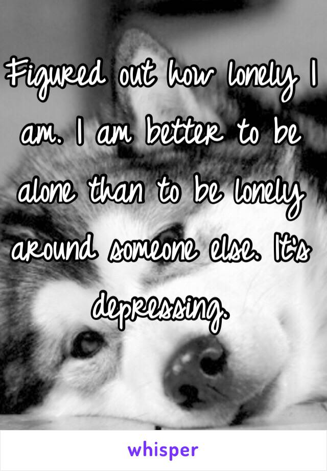 Figured out how lonely I am. I am better to be alone than to be lonely around someone else. It's depressing. 