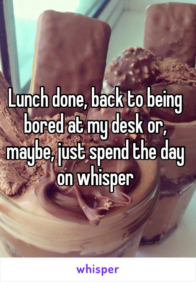 Lunch done, back to being bored at my desk or, maybe, just spend the day on whisper