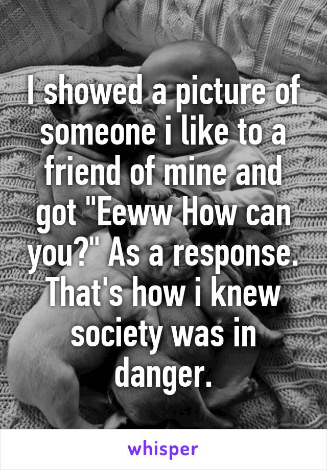 I showed a picture of someone i like to a friend of mine and got "Eeww How can you?" As a response. That's how i knew society was in danger.