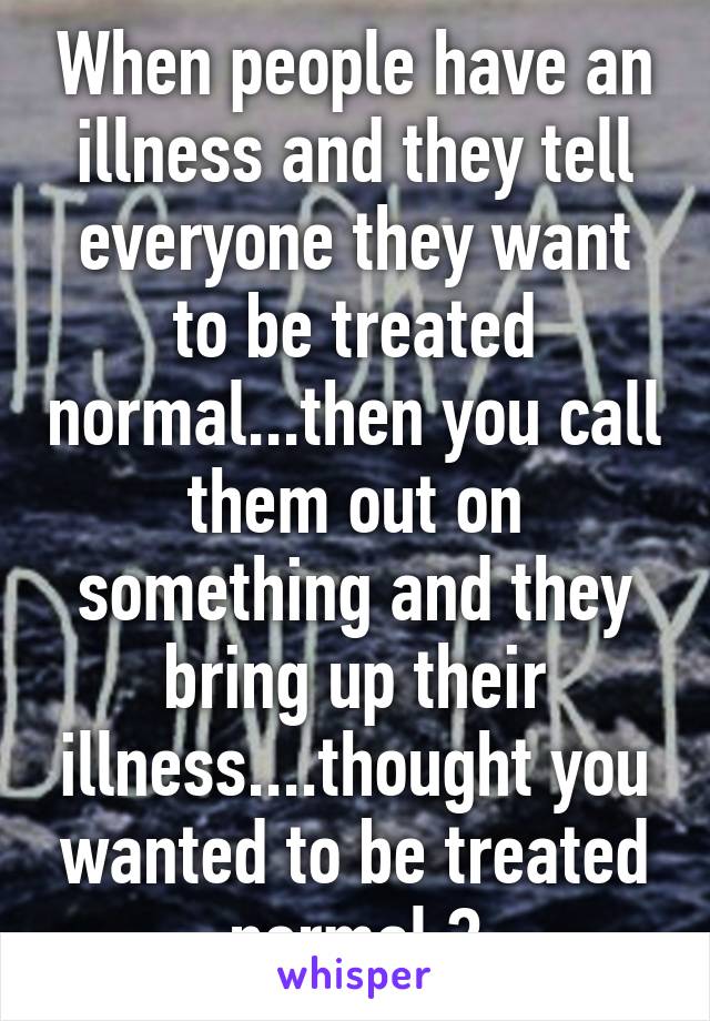 When people have an illness and they tell everyone they want to be treated normal...then you call them out on something and they bring up their illness....thought you wanted to be treated normal ?