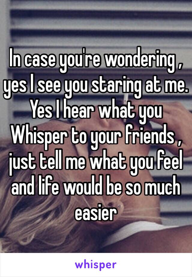 In case you're wondering , yes I see you staring at me. Yes I hear what you Whisper to your friends , just tell me what you feel and life would be so much easier 