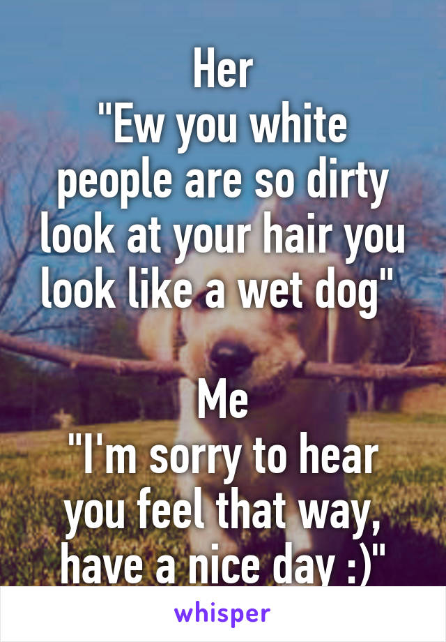 Her
"Ew you white people are so dirty look at your hair you look like a wet dog" 

Me
"I'm sorry to hear you feel that way, have a nice day :)"