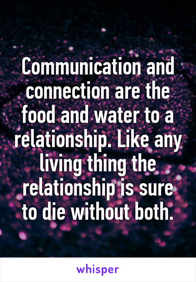 Communication and connection are the food and water to a relationship. Like any living thing the relationship is sure to die without both.