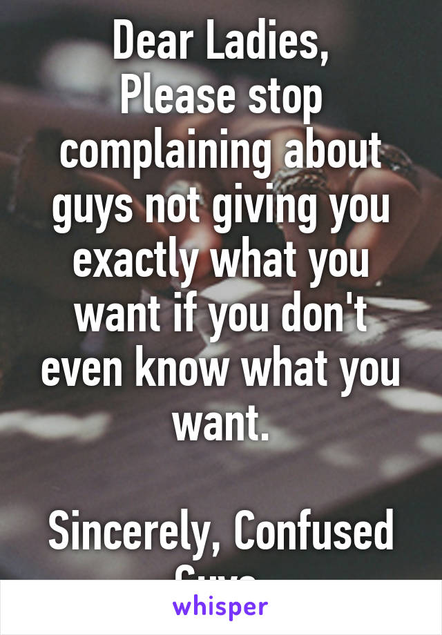 Dear Ladies,
Please stop complaining about guys not giving you exactly what you want if you don't even know what you want.

Sincerely, Confused Guys.