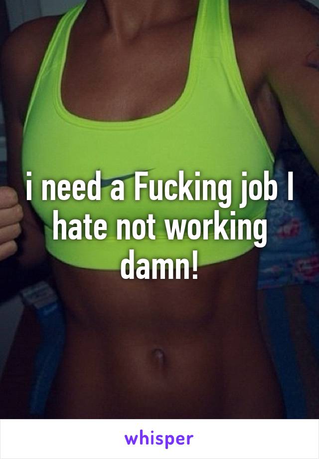 i need a Fucking job I hate not working damn!