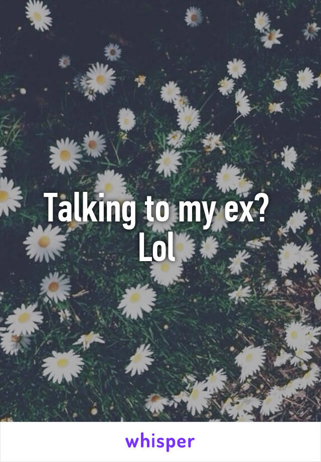 Talking to my ex? 
Lol 