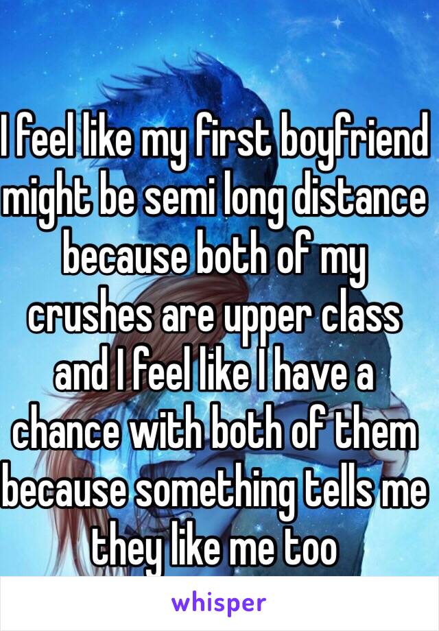 I feel like my first boyfriend might be semi long distance because both of my crushes are upper class and I feel like I have a chance with both of them because something tells me they like me too