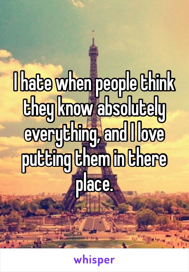 I hate when people think they know absolutely everything, and I love putting them in there place. 