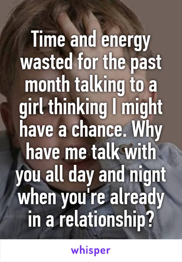 Time and energy wasted for the past month talking to a girl thinking I might have a chance. Why have me talk with you all day and nignt when you're already in a relationship?