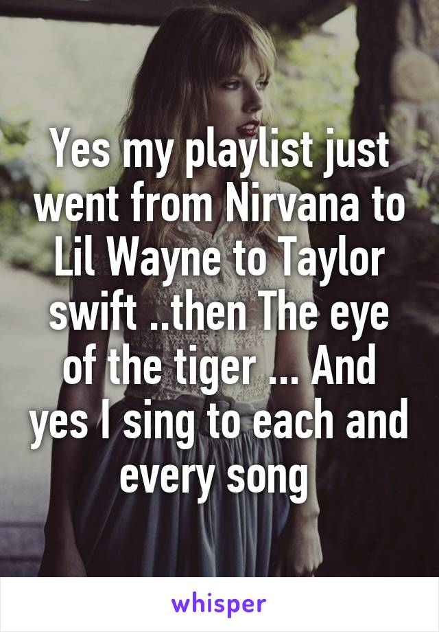 Yes my playlist just went from Nirvana to Lil Wayne to Taylor swift ..then The eye of the tiger ... And yes I sing to each and every song 