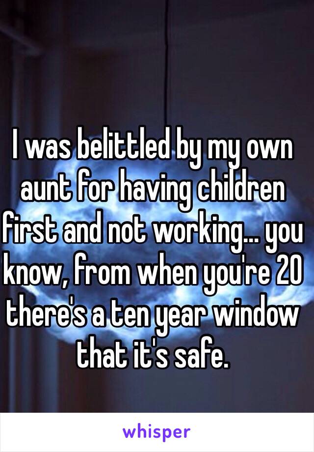 I was belittled by my own aunt for having children first and not working... you know, from when you're 20 there's a ten year window that it's safe.