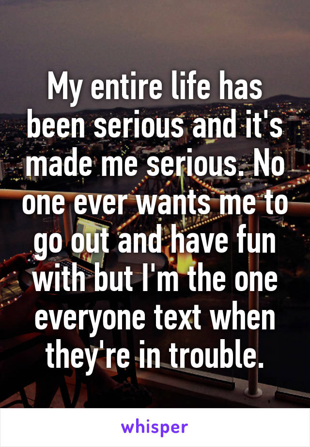 My entire life has been serious and it's made me serious. No one ever wants me to go out and have fun with but I'm the one everyone text when they're in trouble.