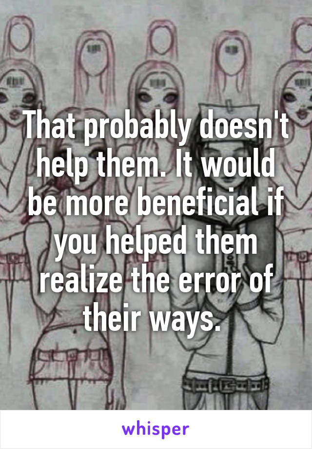 That probably doesn't help them. It would be more beneficial if you helped them realize the error of their ways. 