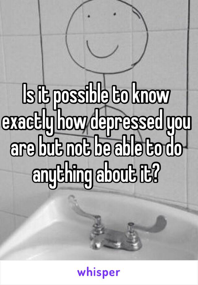 Is it possible to know exactly how depressed you are but not be able to do anything about it?