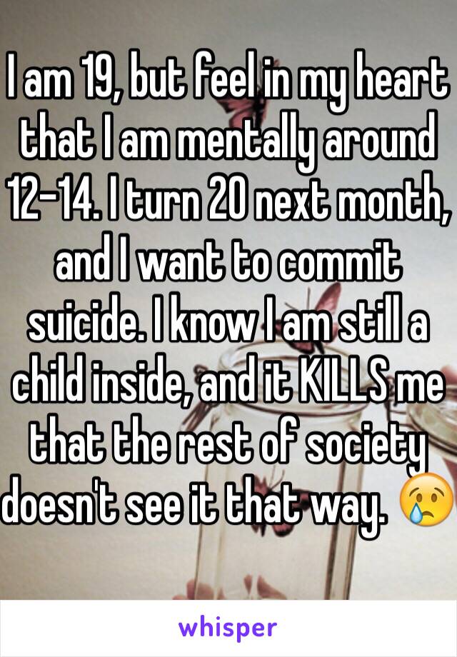 I am 19, but feel in my heart that I am mentally around 12-14. I turn 20 next month, and I want to commit suicide. I know I am still a child inside, and it KILLS me that the rest of society doesn't see it that way. 😢