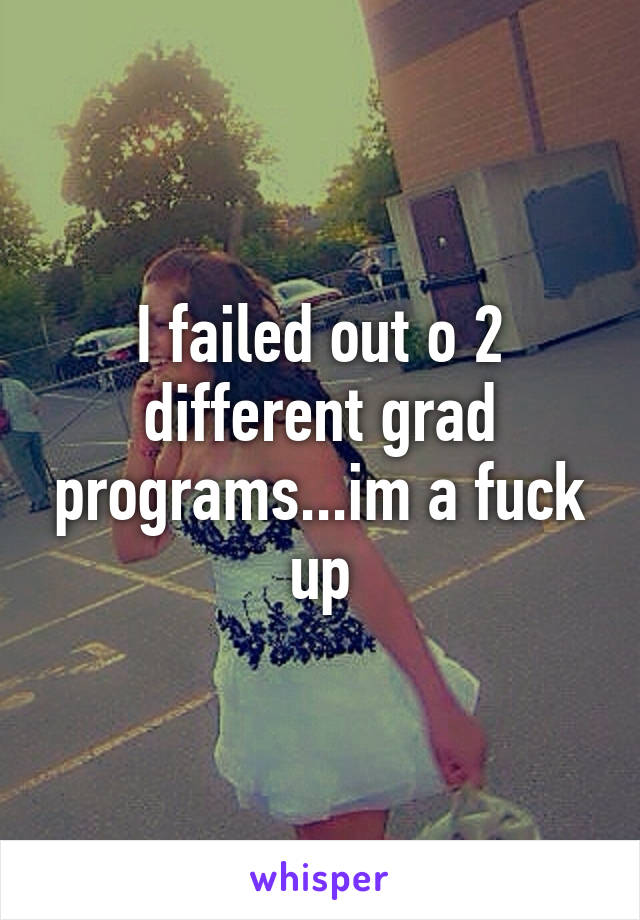 I failed out o 2 different grad programs...im a fuck up