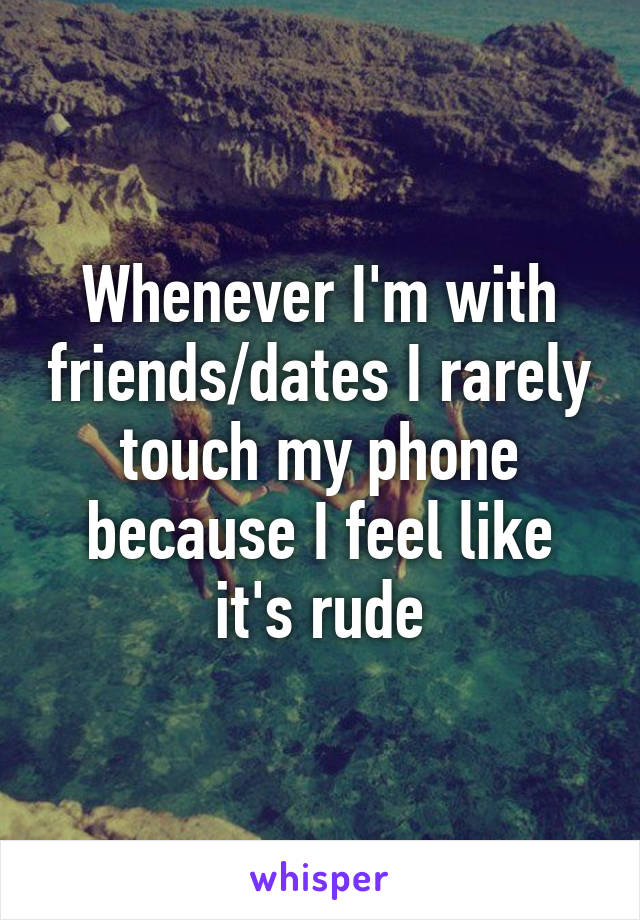 Whenever I'm with friends/dates I rarely touch my phone because I feel like it's rude