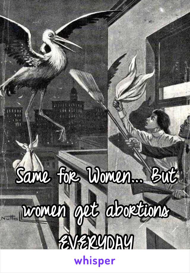 Same for Women... But women get abortions EVERYDAY