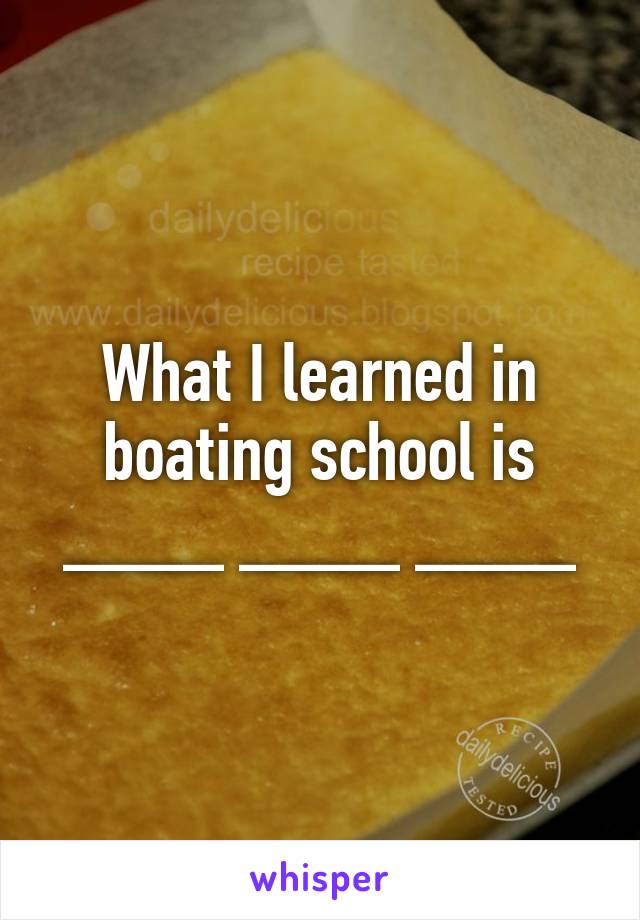 What I learned in boating school is ____ ____ ____