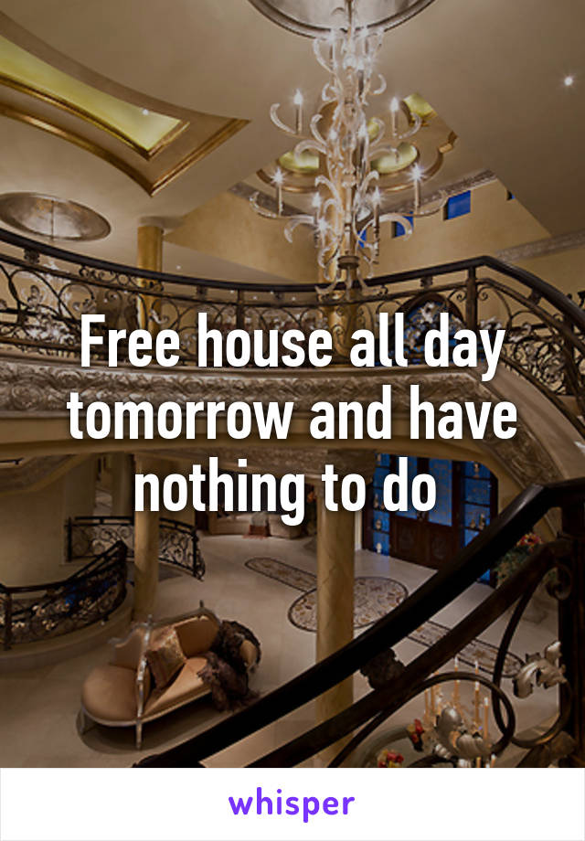 Free house all day tomorrow and have nothing to do 